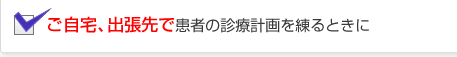 ご自宅、出張先で患者の診療計画を練るときに